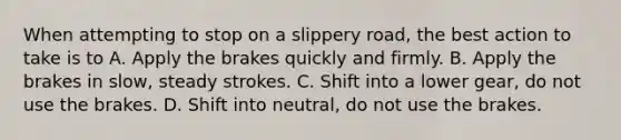 When attempting to stop on a slippery road, the best action to take is to A. Apply the brakes quickly and firmly. B. Apply the brakes in slow, steady strokes. C. Shift into a lower gear, do not use the brakes. D. Shift into neutral, do not use the brakes.