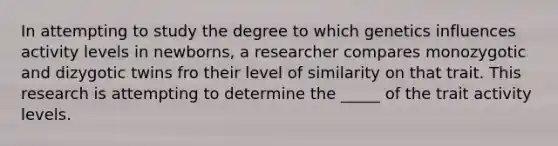 In attempting to study the degree to which genetics influences activity levels in newborns, a researcher compares monozygotic and dizygotic twins fro their level of similarity on that trait. This research is attempting to determine the _____ of the trait activity levels.