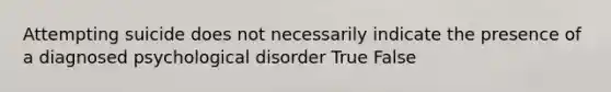 Attempting suicide does not necessarily indicate the presence of a diagnosed psychological disorder True False