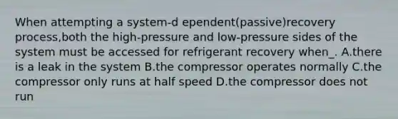 When attempting a system-d ependent(passive)recovery process,both the high-pressure and low-pressure sides of the system must be accessed for refrigerant recovery when_. A.there is a leak in the system B.the compressor operates normally C.the compressor only runs at half speed D.the compressor does not run