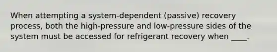 When attempting a system-dependent (passive) recovery process, both the high-pressure and low-pressure sides of the system must be accessed for refrigerant recovery when ____.