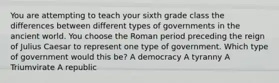 You are attempting to teach your sixth grade class the differences between different types of governments in the ancient world. You choose the Roman period preceding the reign of Julius Caesar to represent one type of government. Which type of government would this be? A democracy A tyranny A Triumvirate A republic