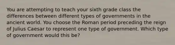 You are attempting to teach your sixth grade class the differences between different types of governments in the ancient world. You choose the Roman period preceding the reign of Julius Caesar to represent one type of government. Which type of government would this be?