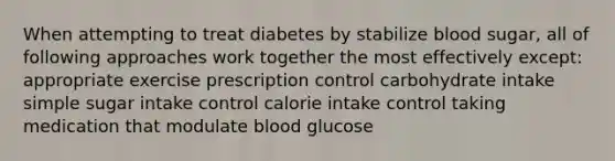 When attempting to treat diabetes by stabilize blood sugar, all of following approaches work together the most effectively except: appropriate exercise prescription control carbohydrate intake simple sugar intake control calorie intake control taking medication that modulate blood glucose