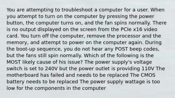 You are attempting to troubleshoot a computer for a user. When you attempt to turn on the computer by pressing the power button, the computer turns on, and the fan spins normally. There is no output displayed on the screen from the PCIe x16 video card. You turn off the computer, remove the processor and the memory, and attempt to power on the computer again. During the boot-up sequence, you do not hear any POST beep codes, but the fans still spin normally. Which of the following is the MOST likely cause of his issue? The power supply's voltage switch is set to 240V but the power outlet is providing 110V The motherboard has failed and needs to be replaced The CMOS battery needs to be replaced The power supply wattage is too low for the components in the computer