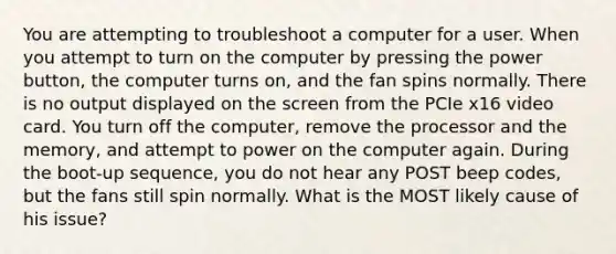 You are attempting to troubleshoot a computer for a user. When you attempt to turn on the computer by pressing the power button, the computer turns on, and the fan spins normally. There is no output displayed on the screen from the PCIe x16 video card. You turn off the computer, remove the processor and the memory, and attempt to power on the computer again. During the boot-up sequence, you do not hear any POST beep codes, but the fans still spin normally. What is the MOST likely cause of his issue?