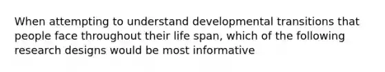 When attempting to understand developmental transitions that people face throughout their life span, which of the following research designs would be most informative