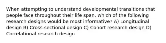 When attempting to understand developmental transitions that people face throughout their life span, which of the following research designs would be most informative? A) Longitudinal design B) Cross-sectional design C) Cohort research design D) Correlational research design