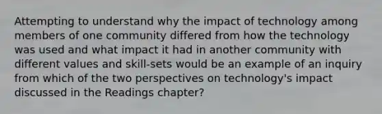 Attempting to understand why the impact of technology among members of one community differed from how the technology was used and what impact it had in another community with different values and skill-sets would be an example of an inquiry from which of the two perspectives on technology's impact discussed in the Readings chapter?