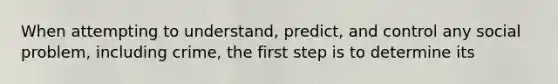 When attempting to understand, predict, and control any social problem, including crime, the first step is to determine its