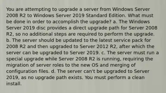 You are attempting to upgrade a server from Windows Server 2008 R2 to Windows Server 2019 Standard Edition. What must be done in order to accomplish the upgrade? a. The Windows Server 2019 disc provides a direct upgrade path for Server 2008 R2, so no additional steps are required to perform the upgrade. b. The server should be updated to the latest service pack for 2008 R2 and then upgraded to Server 2012 R2, after which the server can be upgraded to Server 2019. c. The server must run a special upgrade while Server 2008 R2 is running, requiring the migration of server roles to the new OS and merging of configuration files. d. The server can't be upgraded to Server 2019, as no upgrade path exists. You must perform a clean install.