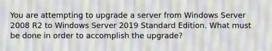 You are attempting to upgrade a server from Windows Server 2008 R2 to Windows Server 2019 Standard Edition. What must be done in order to accomplish the upgrade?