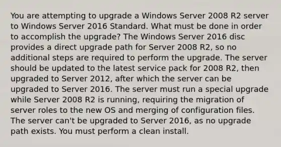 You are attempting to upgrade a Windows Server 2008 R2 server to Windows Server 2016 Standard. What must be done in order to accomplish the upgrade? The Windows Server 2016 disc provides a direct upgrade path for Server 2008 R2, so no additional steps are required to perform the upgrade. The server should be updated to the latest service pack for 2008 R2, then upgraded to Server 2012, after which the server can be upgraded to Server 2016. The server must run a special upgrade while Server 2008 R2 is running, requiring the migration of server roles to the new OS and merging of configuration files. The server can't be upgraded to Server 2016, as no upgrade path exists. You must perform a clean install.