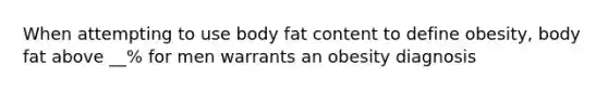 When attempting to use body fat content to define obesity, body fat above __% for men warrants an obesity diagnosis