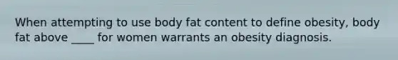 When attempting to use body fat content to define obesity, body fat above ____ for women warrants an obesity diagnosis.