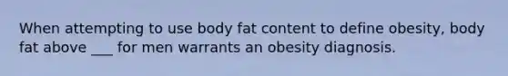 When attempting to use body fat content to define obesity, body fat above ___ for men warrants an obesity diagnosis.