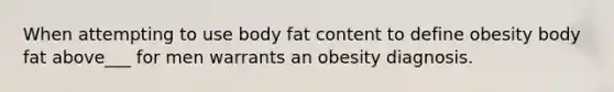 When attempting to use body fat content to define obesity body fat above___ for men warrants an obesity diagnosis.