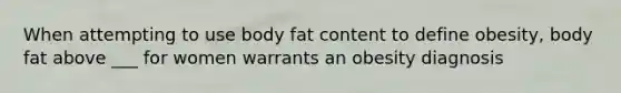 When attempting to use body fat content to define obesity, body fat above ___ for women warrants an obesity diagnosis