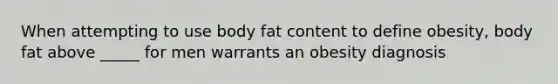 When attempting to use body fat content to define obesity, body fat above _____ for men warrants an obesity diagnosis