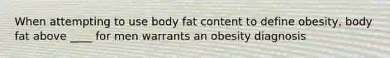 When attempting to use body fat content to define obesity, body fat above ____ for men warrants an obesity diagnosis