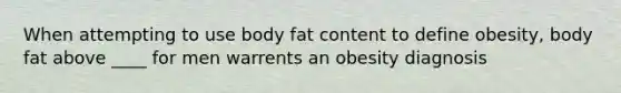 When attempting to use body fat content to define obesity, body fat above ____ for men warrents an obesity diagnosis