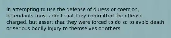 In attempting to use the defense of duress or coercion, defendants must admit that they committed the offense charged, but assert that they were forced to do so to avoid death or serious bodily injury to themselves or others