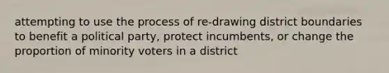 attempting to use the process of re-drawing district boundaries to benefit a political party, protect incumbents, or change the proportion of minority voters in a district