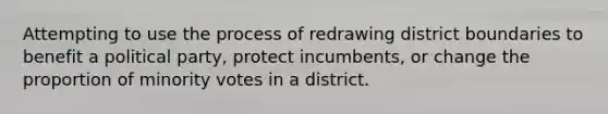 Attempting to use the process of redrawing district boundaries to benefit a political party, protect incumbents, or change the proportion of minority votes in a district.