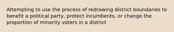 Attempting to use the process of redrawing district boundaries to benefit a political party, protect incumbents, or change the proportion of minority voters in a district