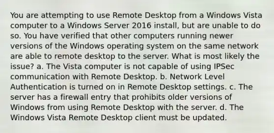 You are attempting to use Remote Desktop from a Windows Vista computer to a Windows Server 2016 install, but are unable to do so. You have verified that other computers running newer versions of the Windows operating system on the same network are able to remote desktop to the server. What is most likely the issue? a. The Vista computer is not capable of using IPSec communication with Remote Desktop. b. Network Level Authentication is turned on in Remote Desktop settings. c. The server has a firewall entry that prohibits older versions of Windows from using Remote Desktop with the server. d. The Windows Vista Remote Desktop client must be updated.