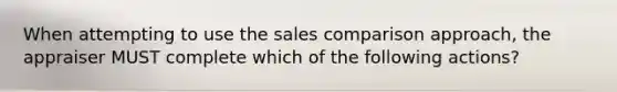 When attempting to use the sales comparison approach, the appraiser MUST complete which of the following actions?