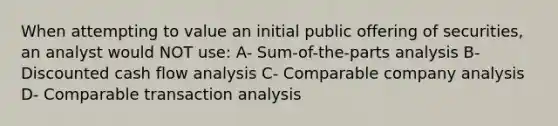 When attempting to value an initial public offering of securities, an analyst would NOT use: A- Sum-of-the-parts analysis B- Discounted cash flow analysis C- Comparable company analysis D- Comparable transaction analysis