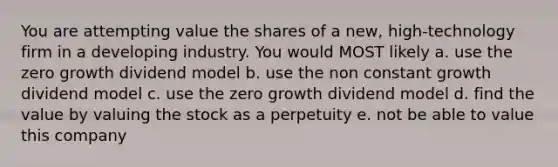 You are attempting value the shares of a new, high-technology firm in a developing industry. You would MOST likely a. use the zero growth dividend model b. use the non constant growth dividend model c. use the zero growth dividend model d. find the value by valuing the stock as a perpetuity e. not be able to value this company