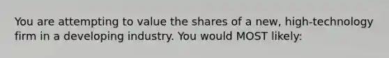 You are attempting to value the shares of a new, high-technology firm in a developing industry. You would MOST likely: