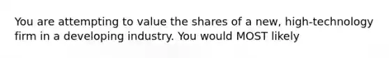 You are attempting to value the shares of a new, high-technology firm in a developing industry. You would MOST likely