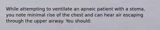 While attempting to ventilate an apneic patient with a stoma, you note minimal rise of the chest and can hear air escaping through the upper airway. You should: