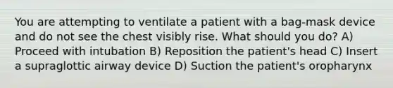 You are attempting to ventilate a patient with a bag-mask device and do not see the chest visibly rise. What should you do? A) Proceed with intubation B) Reposition the patient's head C) Insert a supraglottic airway device D) Suction the patient's oropharynx