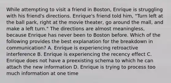 While attempting to visit a friend in Boston, Enrique is struggling with his friend's directions. Enrique's friend told him, "Turn left at the ball park, right at the movie theater, go around the mall, and make a left turn." The directions are almost meaningless, because Enrique has never been to Boston before. Which of the following provides the best explanation for the breakdown in communication? A. Enrique is experiencing retroactive interference B. Enrique is experiencing the recency effect C. Enrique does not have a preexisting schema to which he can attach the new information D. Enrique is trying to process too much information at one time