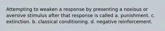 Attempting to weaken a response by presenting a noxious or aversive stimulus after that response is called a. punishment. c. extinction. b. classical conditioning. d. negative reinforcement.