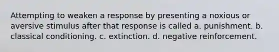 Attempting to weaken a response by presenting a noxious or aversive stimulus after that response is called a. punishment. b. classical conditioning. c. extinction. d. negative reinforcement.