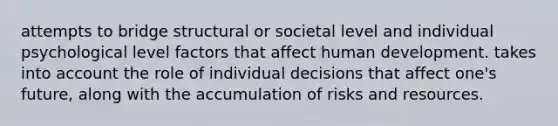 attempts to bridge structural or societal level and individual psychological level factors that affect human development. takes into account the role of individual decisions that affect one's future, along with the accumulation of risks and resources.