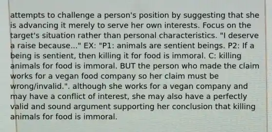 attempts to challenge a person's position by suggesting that she is advancing it merely to serve her own interests. Focus on the target's situation rather than personal characteristics. "I deserve a raise because..." EX: "P1: animals are sentient beings. P2: If a being is sentient, then killing it for food is immoral. C: killing animals for food is immoral. BUT the person who made the claim works for a vegan food company so her claim must be wrong/invalid.". although she works for a vegan company and may have a conflict of interest, she may also have a perfectly valid and sound argument supporting her conclusion that killing animals for food is immoral.