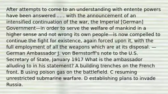 After attempts to come to an understanding with entente powers have been answered . . . with the announcement of an intensified continuation of the war, the Imperial [German] Government—in order to serve the welfare of mankind in a higher sense and not wrong its own people—is now compelled to continue the fight for existence, again forced upon it, with the <a href='https://www.questionai.com/knowledge/kzkmiwkWqm-full-employment' class='anchor-knowledge'>full employment</a> of all the weapons which are at its disposal. —German Ambassador J. von Bernstorff's note to the U.S. Secretary of State, January 1917 What is the ambassador alluding to in his statement? A building trenches on the French front. B using poison gas on the battlefield. C resuming unrestricted submarine warfare. D establishing plans to invade Russia.