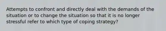 Attempts to confront and directly deal with the demands of the situation or to change the situation so that it is no longer stressful refer to which type of coping strategy?