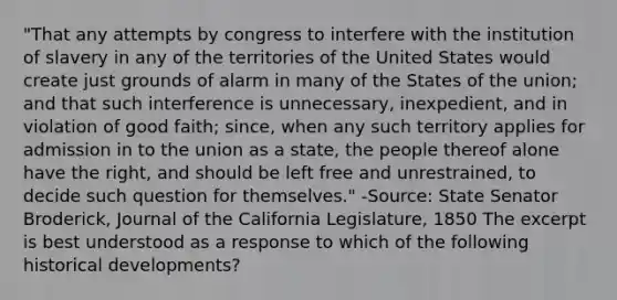 "That any attempts by congress to interfere with the institution of slavery in any of the territories of the United States would create just grounds of alarm in many of the States of the union; and that such interference is unnecessary, inexpedient, and in violation of good faith; since, when any such territory applies for admission in to the union as a state, the people thereof alone have the right, and should be left free and unrestrained, to decide such question for themselves." -Source: State Senator Broderick, Journal of the California Legislature, 1850 The excerpt is best understood as a response to which of the following historical developments?