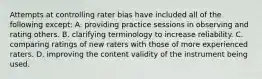 Attempts at controlling rater bias have included all of the following except: A. providing practice sessions in observing and rating others. B. clarifying terminology to increase reliability. C. comparing ratings of new raters with those of more experienced raters. D. improving the content validity of the instrument being used.