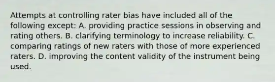 Attempts at controlling rater bias have included all of the following except: A. providing practice sessions in observing and rating others. B. clarifying terminology to increase reliability. C. comparing ratings of new raters with those of more experienced raters. D. improving the content validity of the instrument being used.