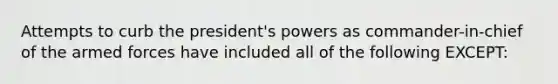 Attempts to curb the president's powers as commander-in-chief of the armed forces have included all of the following EXCEPT: