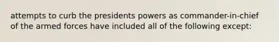 attempts to curb the presidents powers as commander-in-chief of the armed forces have included all of the following except: