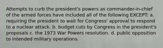 Attempts to curb the president's powers as commander-in-chief of the armed forces have included all of the following EXCEPT: a. requiring the president to wait for Congress' approval to respond to a nuclear attack. b. budget cuts by Congress in the president's proposals c. the 1973 War Powers resolution. d. public opposition to intended military operations.